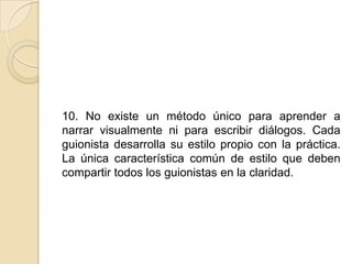 10. No existe un método único para aprender a narrar visualmente ni para escribir diálogos. Cada guionista desarrolla su estilo propio con la práctica. La única característica común de estilo que deben compartir todos los guionistas en la claridad. 