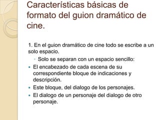 Características básicas de formato del guion dramático de cine.  1. En el guion dramático de cine todo se escribe a un solo espacio.Solo se separan con un espacio sencillo:El encabezado de cada escena de su correspondiente bloque de indicaciones y descripción.Este bloque, del dialogo de los personajes.El dialogo de un personaje del dialogo de otro personaje. 