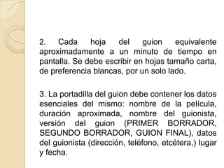 2. Cada hoja del guion equivalente aproximadamente a un minuto de tiempo en pantalla. Se debe escribir en hojas tamaño carta, de preferencia blancas, por un solo lado. 3. La portadilla del guion debe contener los datos esenciales del mismo: nombre de la película, duración aproximada, nombre del guionista, versión del guion (PRIMER BORRADOR, SEGUNDO BORRADOR, GUION FINAL), datos del guionista (dirección, teléfono, etcétera,) lugar y fecha.