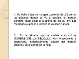 4. Se debe dejar un margen izquierdo de 2.5 cm en las páginas donde se va a escribir, el margen derecho debe estar a la altura de los 20 cm. Los márgenes superior e inferior se colocan a 2 cm.5.  En la primera hoja se vuelve a escribir el NOMBRE DE LA PELICULA, con mayúsculas y subrayado, inmediatamente debajo del margen superior, en el centro de la hoja.