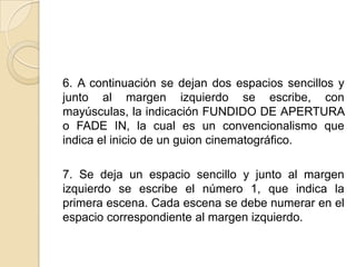 6. A continuación se dejan dos espacios sencillos y junto al margen izquierdo se escribe, con mayúsculas, la indicación FUNDIDO DE APERTURA o FADE IN, la cual es un convencionalismo que indica el inicio de un guion cinematográfico. 7. Se deja un espacio sencillo y junto al margen izquierdo se escribe el número 1, que indica la primera escena. Cada escena se debe numerar en el espacio correspondiente al margen izquierdo. 