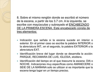 8. Sobre el mismo renglón donde se escribió el número de la escena, a partir de los 3.7 cm. A la izquierda, se escribe con mayúsculas y subrayado el ENCABEZADO DE LA PRIMERA ESCENA. Este encabezado consta de tres elementos:Indicación que señala si la escena sucede en interior o exterior. En el primer caso se escribe la palabra INTERIOR o la abreviatura INT.; en el segundo, la palabra EXTERIOR o la abreviatura EXT.Identificación breve del lugar donde se desarrolla la acción: PARQUE, RECAMARA DE LUIS, IGLESIA, etcétera.Identificación del tiempo en el que trascurre la escena: DIA o NOCHE. Indicaciones muy específicas como AMANECERE o SEIE DE LA MAÑANA solo se utilizan si es importante que la escena tenga lugar en un tiempo preciso.