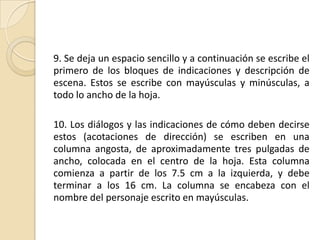 9. Se deja un espacio sencillo y a continuación se escribe el primero de los bloques de indicaciones y descripción de escena. Estos se escribe con mayúsculas y minúsculas, a todo lo ancho de la hoja. 10. Los diálogos y las indicaciones de cómo deben decirse estos (acotaciones de dirección) se escriben en una columna angosta, de aproximadamente tres pulgadas de ancho, colocada en el centro de la hoja. Esta columna comienza a partir de los 7.5 cm a la izquierda, y debe terminar a los 16 cm. La columna se encabeza con el nombre del personaje escrito en mayúsculas. 