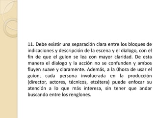 11. Debe existir una separación clara entre los bloques de indicaciones y descripción de la escena y el dialogo, con el fin de que el guion se lea con mayor claridad. De esta manera el dialogo y la acción no se confunden y ambos fluyen suave y claramente. Además, a la 0hora de usar el guion, cada persona involucrada en la producción (director, actores, técnicos, etcétera) puede enfocar su atención a lo que más interesa, sin tener que andar buscando entre los renglones. 