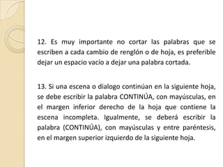 12. Es muy importante no cortar las palabras que se escriben a cada cambio de renglón o de hoja, es preferible dejar un espacio vacío a dejar una palabra cortada.13. Si una escena o dialogo continúan en la siguiente hoja, se debe escribir la palabra CONTINÚA, con mayúsculas, en el margen inferior derecho de la hoja que contiene la escena incompleta. Igualmente, se deberá escribir la palabra (CONTINÚA), con mayúsculas y entre paréntesis, en el margen superior izquierdo de la siguiente hoja. 