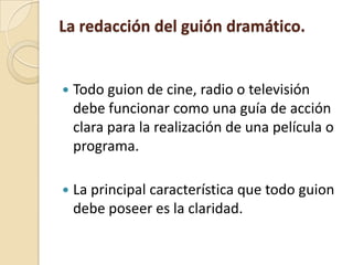CARACTERÍSTICAS QUE DISTINGUEN A LOS FORMATOS DE GUIÓN DRAMÁTICO SEGÚN EL MEDIO.La redacción del guión dramático.Todo guion de cine, radio o televisión debe funcionar como una guía de acción clara para la realización de una película o programa.La principal característica que todo guion debe poseer es la claridad.