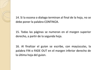14. Si la escena o dialogo terminan al final de la hoja, no se debe poner la palabra CONTINÚA.15. Todas las páginas se numeran en el margen superior derecho, a partir de la segunda hoja.16. Al finalizar el guion se escribe, con mayúsculas, la palabra FIN o FADE OUT en el margen inferior derecho de la última hoja del guion.