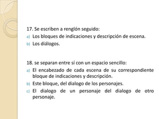 17. Se escriben a renglón seguido:Los bloques de indicaciones y descripción de escena.Los diálogos.18. se separan entre sí con un espacio sencillo:El encabezado de cada escena de su correspondiente bloque de indicaciones y descripción. Este bloque, del dialogo de los personajes.El dialogo de un personaje del dialogo de otro personaje.