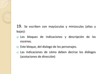 19. Se escriben con mayúsculas y minúsculas (altas y bajas):Los bloques de indicaciones y descripción de las escenas.Este bloque, del dialogo de los personajes.Las indicaciones de cómo deben decirse los diálogos (acotaciones de dirección)