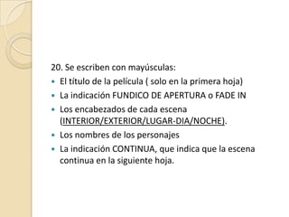 20. Se escriben con mayúsculas: El título de la película ( solo en la primera hoja)La indicación FUNDICO DE APERTURA o FADE INLos encabezados de cada escena (INTERIOR/EXTERIOR/LUGAR-DIA/NOCHE).Los nombres de los personajesLa indicación CONTINUA, que indica que la escena continua en la siguiente hoja.