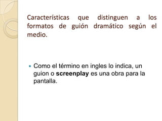 Características que distinguen a los formatos de guión dramático según el medio. Como el término en ingles lo indica, un guion o screenplay es una obra para la pantalla.