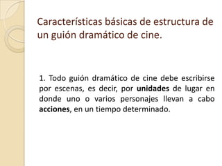 Características básicas de estructura de un guión dramático de cine. 1. Todo guión dramático de cine debe escribirse por escenas, es decir, por unidades de lugar en donde uno o varios personajes llevan a cabo acciones, en un tiempo determinado. 