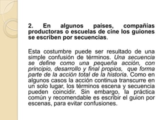 2. En algunos países, compañías productoras o escuelas de cine los guiones se escriben por secuencias. Esta costumbre puede ser resultado de una simple confusión de términos. Una secuencia se define como una pequeña acción, con principio, desarrollo y final propios, que forma parte de la acción total de la historia. Como en algunos casos la acción continua transcurre en un solo lugar, los términos escena y secuencia pueden coincidir. Sin embargo, la práctica común y recomendable es escribir el guion por escenas, para evitar confusiones. 