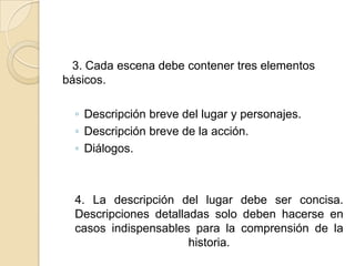    3. Cada escena debe contener tres elementos básicos.Descripción breve del lugar y personajes.Descripción breve de la acción.Diálogos.4. La descripción del lugar debe ser concisa. Descripciones detalladas solo deben hacerse en casos indispensables para la comprensión de la historia. 