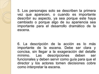 5. Los personajes solo se describen la primera vez que aparecen, o cuando es importante describir su aspecto, ya sea porque este haya cambiado o porque algo de su apariencia sea importante para el desarrollo dramático de la escena. 6. La descripción de la acción es lo más importante de la escena. Debe ser clara y concisa, sin llegar a la exageración del detalle mínimo. Las descripciones deben ser funcionales y deben servir como guía para que el director y los actores tomen decisiones cobre como interpretar la escena. 