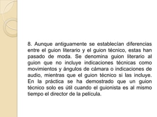 8. Aunque antiguamente se establecían diferencias entre el guion literario y el guion técnico, estas han pasado de moda. Se denomina guion literario al guion que no incluye indicaciones técnicas como movimientos y ángulos de cámara o indicaciones de audio, mientras que el guion técnico si las incluye. En la práctica se ha demostrado que un guion técnico solo es útil cuando el guionista es al mismo tiempo el director de la película. 