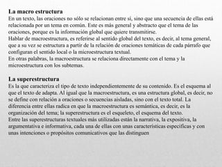 La macro estructura
En un texto, las oraciones no sólo se relacionan entre sí, sino que una secuencia de ellas está
relacionada por un tema en común. Este es más general y abstracto que el tema de las
oraciones, porque es la información global que quiere transmitirse.
Hablar de macroestructura, es referirse al sentido global del texto, es decir, al tema general,
que a su vez se estructura a partir de la relación de oraciones temáticas de cada párrafo que
configuran el sentido local o la microestructura textual.
En otras palabras, la macroestructura se relaciona directamente con el tema y la
microestructura con los subtemas.
La superestructura
Es la que caracteriza el tipo de texto independientemente de su contenido. Es el esquema al
que el texto de adapta. Al igual que la macroestructura, es una estructura global, es decir, no
se define con relación a oraciones o secuencias aisladas, sino con el texto total. La
diferencia entre ellas radica en que la macroestructura es semántica, es decir, es la
organización del tema; la superestructura es el esqueleto, el esquema del texto.
Entre las superestructuras textuales más utilizadas están la narrativa, la expositiva, la
argumentativa e informativa, cada una de ellas con unas características especificas y con
unas intenciones o propósitos comunicativos que las distinguen
 