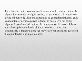 La redacción de textos es mas allá de un simple proceso de escribir
alguna idea tomada de algún escrito, ya sea virtual o físico, esto es
desde mi punto de vista una capacidad de expresión universal en la
cual cualquier persona puede redactar lo que piensa sin temor
alguno. Esto además debe tener la combinación de unas palabras
muy descriptivas en donde el autor domina su tema con
originalidad y frescura, debe ser muy claro con sus ideas que estén
bien planteadas y sean coherentes.
 