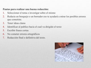 Pautas para realizar una buena redacción:
1. Seleccionar el tema e investigar sobre el mismo
2. Redacta un bosquejo o un borrador eso te ayudará a mirar los posibles errores
que cometiste.
3. Tener ideas claras
4. Identificar al publico hacia el cual va dirigido el texto
5. Escribir frases cortas
6. No cometer errores ortográficos
7. Redacción final o definitiva del texto.
 