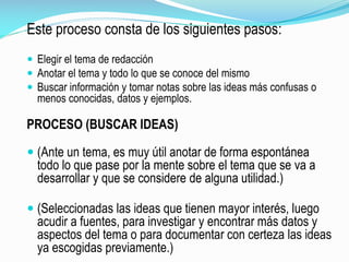 Este proceso consta de los siguientes pasos:
 Elegir el tema de redacción
 Anotar el tema y todo lo que se conoce del mismo
 Buscar información y tomar notas sobre las ideas más confusas o
menos conocidas, datos y ejemplos.
PROCESO (BUSCAR IDEAS)
 (Ante un tema, es muy útil anotar de forma espontánea
todo lo que pase por la mente sobre el tema que se va a
desarrollar y que se considere de alguna utilidad.)
 (Seleccionadas las ideas que tienen mayor interés, luego
acudir a fuentes, para investigar y encontrar más datos y
aspectos del tema o para documentar con certeza las ideas
ya escogidas previamente.)
 