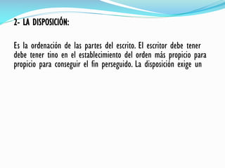 2- LA DISPOSICIÓN:
Es la ordenación de las partes del escrito. El escritor debe tener
debe tener tino en el establecimiento del orden más propicio para
propicio para conseguir el fin perseguido. La disposición exige un
 