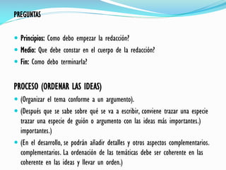 PREGUNTAS
 Principios: Como debo empezar la redacción?
 Medio: Que debe constar en el cuerpo de la redacción?
 Fin: Como debo terminarla?
PROCESO (ORDENAR LAS IDEAS)
 (Organizar el tema conforme a un argumento).
 (Después que se sabe sobre qué se va a escribir, conviene trazar una especie
trazar una especie de guión o argumento con las ideas más importantes.)
importantes.)
 (En el desarrollo, se podrán añadir detalles y otros aspectos complementarios.
complementarios. La ordenación de las temáticas debe ser coherente en las
coherente en las ideas y llevar un orden.)
 