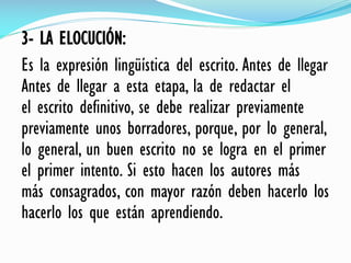 3- LA ELOCUCIÓN:
Es la expresión lingüística del escrito. Antes de llegar
Antes de llegar a esta etapa, la de redactar el
el escrito definitivo, se debe realizar previamente
previamente unos borradores, porque, por lo general,
lo general, un buen escrito no se logra en el primer
el primer intento. Si esto hacen los autores más
más consagrados, con mayor razón deben hacerlo los
hacerlo los que están aprendiendo.
 