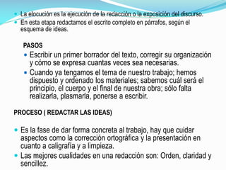  La elocución es la ejecución de la redacción o la exposición del discurso.
 En esta etapa redactamos el escrito completo en párrafos, según el
esquema de ideas.
PASOS
 Escribir un primer borrador del texto, corregir su organización
y cómo se expresa cuantas veces sea necesarias.
 Cuando ya tengamos el tema de nuestro trabajo; hemos
dispuesto y ordenado los materiales; sabemos cuál será el
principio, el cuerpo y el final de nuestra obra; sólo falta
realizarla, plasmarla, ponerse a escribir.
PROCESO ( REDACTAR LAS IDEAS)
 Es la fase de dar forma concreta al trabajo, hay que cuidar
aspectos como la corrección ortográfica y la presentación en
cuanto a caligrafía y a limpieza.
 Las mejores cualidades en una redacción son: Orden, claridad y
sencillez.
 