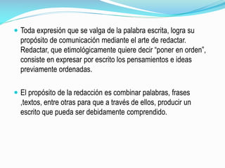  Toda expresión que se valga de la palabra escrita, logra su
propósito de comunicación mediante el arte de redactar.
Redactar, que etimológicamente quiere decir “poner en orden”,
consiste en expresar por escrito los pensamientos e ideas
previamente ordenadas.
 El propósito de la redacción es combinar palabras, frases
,textos, entre otras para que a través de ellos, producir un
escrito que pueda ser debidamente comprendido.
 