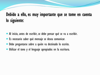 Debido a ello, es muy importante que se tome en cuenta
lo siguiente:
 Al inicio, antes de escribir, se debe pensar qué se va a escribir.
 Es necesario saber qué mensaje se desea comunicar.
 Debe preguntarse sobre a quién va destinado lo escrito.
 Utilizar el tono y el lenguaje apropiados en la escritura.
 