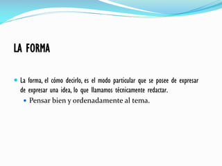 LA FORMA
 La forma, el cómo decirlo, es el modo particular que se posee de expresar
de expresar una idea, lo que llamamos técnicamente redactar.
 Pensar bien y ordenadamente al tema.
 