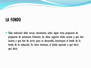 LA FONDO
 Toda redacción debe versar, claramente, sobre algún tema propuesto de
propuesto de antemano. Entonces, las ideas sugieren dicho asunto y que han
asunto y que han de servir para su desarrollo, constituyen el fondo de la
fondo de la redacción. En otros términos, el fondo equivale a qué decir.
qué decir.
 