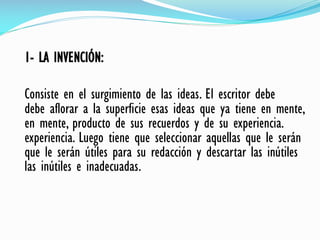 1- LA INVENCIÓN:
Consiste en el surgimiento de las ideas. El escritor debe
debe aflorar a la superficie esas ideas que ya tiene en mente,
en mente, producto de sus recuerdos y de su experiencia.
experiencia. Luego tiene que seleccionar aquellas que le serán
que le serán útiles para su redacción y descartar las inútiles
las inútiles e inadecuadas.
 