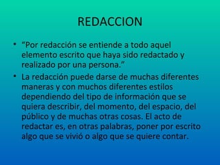 REDACCION “ Por redacción se entiende a todo aquel elemento escrito que haya sido redactado y realizado por una persona.” La redacción puede darse de muchas diferentes maneras y con muchos diferentes estilos dependiendo del tipo de información que se quiera describir, del momento, del espacio, del público y de muchas otras cosas. El acto de redactar es, en otras palabras, poner por escrito algo que se vivió o algo que se quiere contar. 
