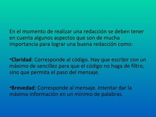 En el momento de realizar una redacción se deben tener en cuenta algunos aspectos que son de mucha importancia para lograr una buena redacción como: Claridad : Corresponde al código. Hay que escribir con un máximo de sencillez para que el código no haga de filtro, sino que permita el paso del mensaje. Brevedad : Corresponde al mensaje. Intentar dar la máxima información en un mínimo de palabras. 