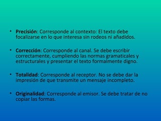 Precisión : Corresponde al contexto: El texto debe focalizarse en lo que interesa sin rodeos ni añadidos. Corrección : Corresponde al canal. Se debe escribir correctamente, cumpliendo las normas gramaticales y estructurales y presentar el texto formalmente digno. Totalidad : Corresponde al receptor. No se debe dar la impresión de que transmite un mensaje incompleto. Originalidad : Corresponde al emisor. Se debe tratar de no copiar las formas. 