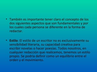 También es importante tener claro el concepto de los dos siguientes aspectos que son fundamentales y por los cuales cada persona se diferente en la forma de redactar. Estilo : El estilo de un escritor no es exclusivamente su sensibilidad literaria, su capacidad creativa para escribir novelas o hacer poesías. Todos nosotros, en cualquier redacción que realicemos, tenemos un estilo propio. Se podría definir como un equilibrio entre el orden y el movimiento. 