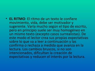 EL RITMO : El ritmo de un texto le confiere movimiento, vida, debe ser motivador y sugerente. Varía mucho según el tipo de escrito, pero en principio suele ser muy homogéneo en un mismo texto (excepto casos surrealistas). De este modo el lector crea sus propias expectativas sobre lo que va a leer a continuación y las confirma o rechaza a medida que avanza en la lectura. Los cambios bruscos, si no son intencionados, dificultan la creación de expectativas y reducen el interés por la lectura. 