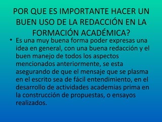 POR QUE ES IMPORTANTE HACER UN BUEN USO DE LA REDACCIÓN EN LA FORMACIÓN ACADÉMICA? Es una muy buena forma poder expresas una idea en general, con una buena redacción y el buen manejo de todos los aspectos mencionados anteriormente, se esta asegurando de que el mensaje que se plasma en el escrito sea de fácil entendimiento, en el desarrollo de actividades academias prima en la construcción de propuestas, o ensayos realizados. 