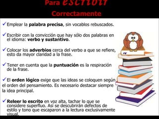 Para  escribir  Correctamente Emplear la  palabra precisa , sin vocablos rebuscados. Escribir con la convicción que hay sólo dos palabras en el idioma:  verbo y sustantivo . Colocar los  adverbios  cerca del verbo a que se refiere, esto da mayor claridad a la frase. Tener en cuenta que la  puntuación  es la respiración de la frase. El  orden lógico  exige que las ideas se coloquen según  el orden del pensamiento. Es necesario destacar siempre  la idea principal. Releer lo escrito  en voz alta, tachar lo que se considere superfluo. Así se descubrirán defectos de estilo y tono que escaparon a la lectura exclusivamente visual. 
