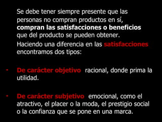 Se debe tener siempre presente que las personas no compran productos en sí,  compran las satisfacciones o beneficios  que del producto se pueden obtener.  Haciendo una diferencia en las   satisfacciones ,  encontramos dos tipos: De carácter objetivo :   racional, donde prima la utilidad. De carácter subjetivo :   emocional, como el atractivo, el placer o la moda, el prestigio social o la confianza que se pone en una marca. 