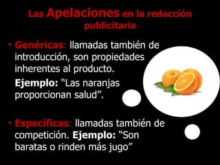 Las  Apelaciones  en la redacción publicitaria Genéricas :   llamadas también de introducción, son propiedades inherentes al producto.  Ejemplo:  “Las naranjas proporcionan salud”. Específicas :   llamadas también de competición.  Ejemplo:  “Son baratas o rinden más jugo” 