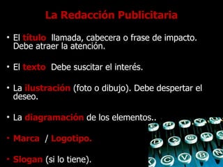 La Redacción Publicitaria El   título ,  llamada, cabecera o frase de impacto. Debe atraer la atención. El  texto .  Debe suscitar el interés. La  ilustración   (foto o dibujo). Debe despertar el deseo. La  diagramación   de los elementos.. Marca   /  Logotipo. Slogan   (si lo tiene). 