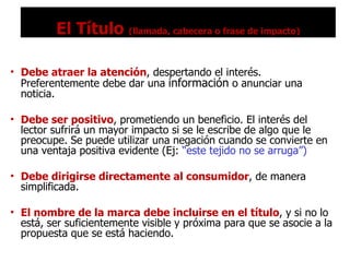 El Título  (llamada, cabecera o frase de impacto) Debe atraer la atención , despertando el interés. Preferentemente debe dar una  información  o anunciar una noticia. Debe ser positivo , prometiendo un beneficio. El interés del lector sufrirá un mayor impacto si se le escribe de algo que le preocupe. Se puede utilizar una negación cuando se convierte en una ventaja positiva evidente (Ej:  “este tejido no se arruga”) Debe dirigirse directamente al consumidor , de manera simplificada. El nombre de la marca debe incluirse en el título , y si no lo está, ser suficientemente visible y próxima para que se asocie a la propuesta que se está haciendo. 