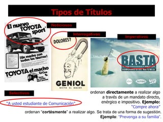 Tipos de Títulos “ A usted estudiante de Comunicación”. Noticiosos Interrogativos Imperativos ordenan  directamente  a realizar algo a través de un mandato directo, enérgico e impositivo.  Ejemplo:   “Compre ahora” Selectivos ordenan “ cortésmente ” a realizar algo. Se trata de una forma de sugestión.  Ejemplo :  “Prevenga a su familia”. 