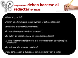 ¿Capta la atención? ¿Tienen un estímulo para seguir leyendo? ¿Mantiene el interés? ¿Selecciona a los clientes potenciales? ¿Incluye alguna promesa de recompensa? ¿Se evitan las frases hechas y las expresiones gastadas? ¿El título se comprende fácilmente o el consumidor debe esforzarse para entenderlo? ¿Es aplicable sólo a nuestro producto? ¿Tiene conexión con la ilustración, con el subtítulo y con el texto? Preguntas que  deben hacerse al redactar  un Título 
