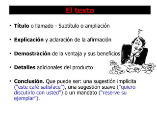 El texto Título  o llamado  -  Subtítulo o ampliación Explicación  y aclaración de la afirmación   Demostración  de la ventaja y sus beneficios Detalles  adicionales del producto Conclusión . Que puede ser: una sugestión implícita  (“este café satisface”) , una sugestión suave  (“quiero discutirlo con usted”)  o un mandato  (“reserve su ejemplar”) . 