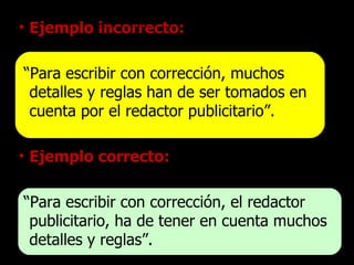 Ejemplo incorrecto: “ Para escribir con corrección, muchos detalles y reglas han de ser tomados en cuenta por el redactor publicitario”. Ejemplo correcto: “ Para escribir con corrección, el redactor publicitario, ha de tener en cuenta muchos detalles y reglas”. 