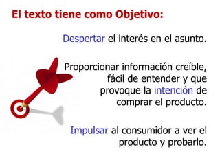 El texto tiene como Objetivo: Despertar  el interés en el asunto. Proporcionar información creíble, fácil de entender y que provoque la  intención  de comprar el producto. Impulsar  al consumidor a ver el producto y probarlo. 