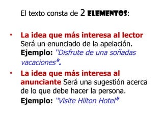 El texto consta de  2   elementos : La idea que más interesa al lector  Será un enunciado de la apelación.  Ejemplo:  “Disfrute de una soñadas vacaciones ”. La idea que más interesa al anunciante   Será una sugestión acerca de lo que debe hacer la persona.  Ejemplo:   “Visite Hilton Hotel ” 